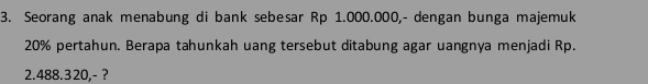 Seorang anak menabung di bank sebesar Rp 1.000.000,- dengan bunga majemuk
20% pertahun. Berapa tahunkah uang tersebut ditabung agar uangnya menjadi Rp.
2.488.320,- ?