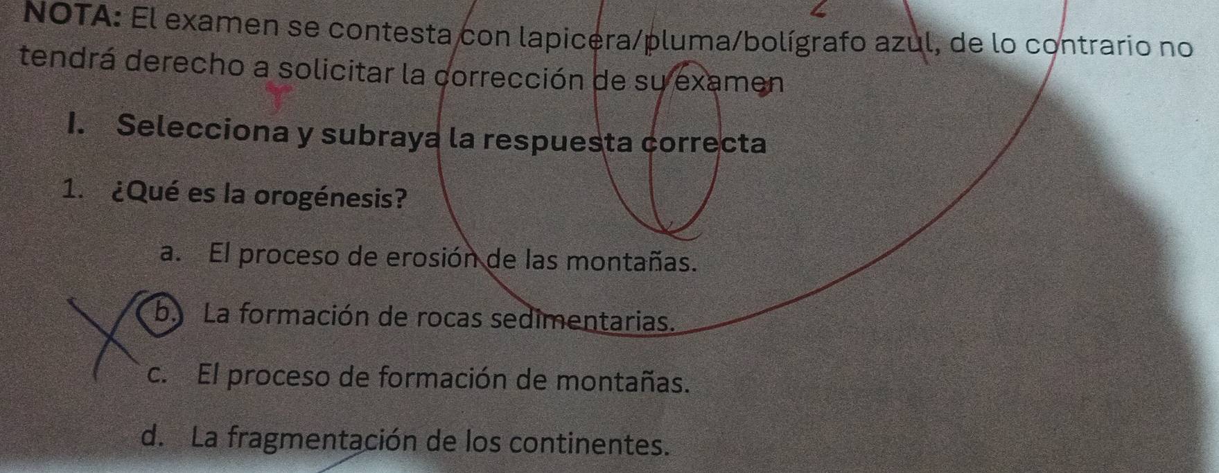 NOTA: El examen se contesta con lapicera/pluma/bolígrafo azul, de lo contrario no
tendrá derecho a solicitar la corrección de su examen
1. Selecciona y subraya la respuesta correcta
1. ¿Qué es la orogénesis?
a. El proceso de erosión de las montañas.
b. La formación de rocas sedimentarias.
c. El proceso de formación de montañas.
d. La fragmentación de los continentes.