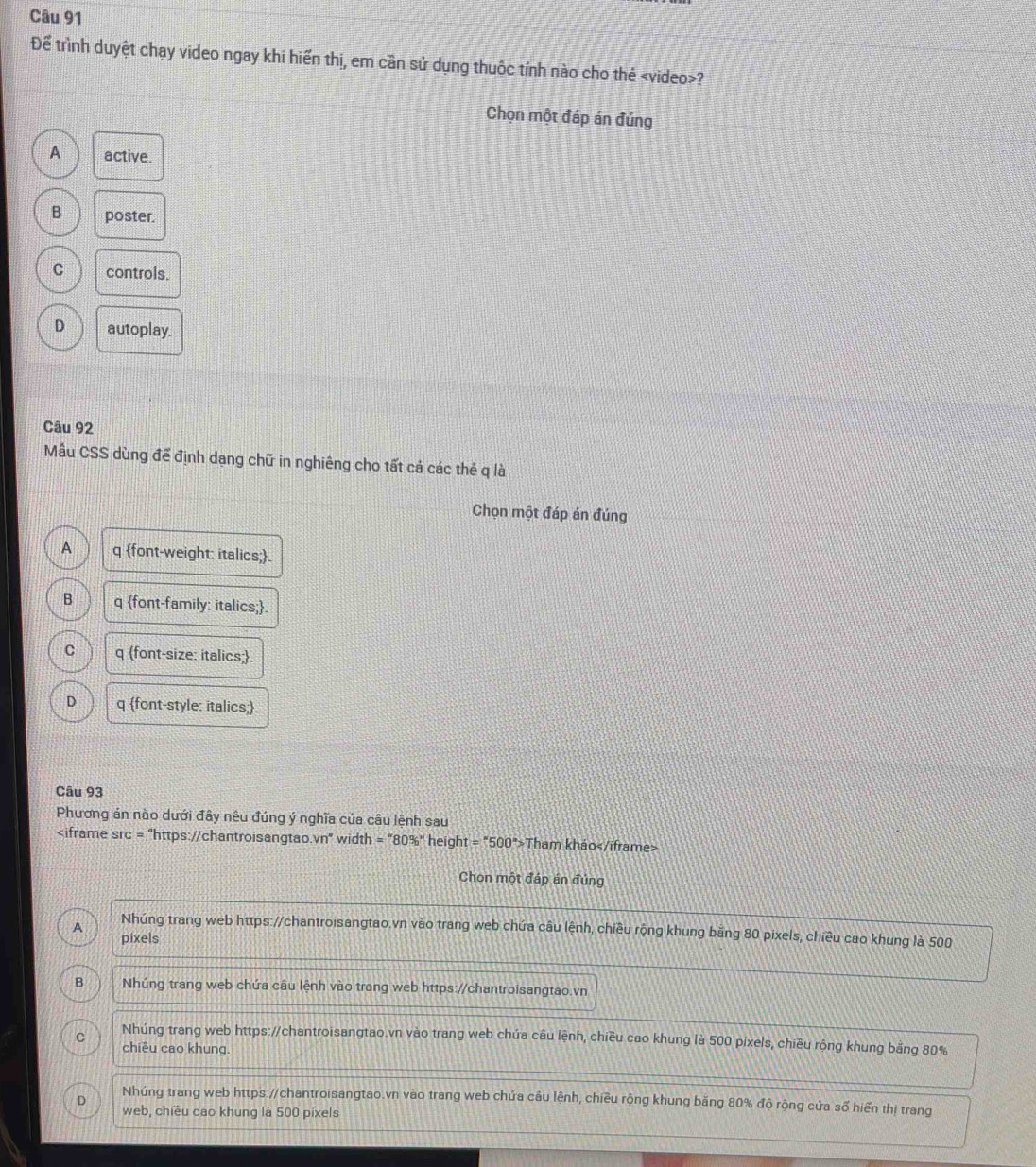 Để trình duyệt chạy video ngay khi hiến thị, em cần sử dụng thuộc tính nào cho thẻ ?
Chọn một đáp án đúng
A active.
B poster.
C controls.
D autoplay.
Câu 92
Mâu CSS dùng để định dạng chữ in nghiêng cho tất cả các thẻ q là
Chọn một đáp án đúng
A q font-weight: italics;.
B q font-family: italics;.
C q font-size: italics;.
D q font-style: italics;.
Câu 93
Phương án nào dưới đây nêu đúng ý nghĩa của câu lệnh sau
Vn° width = "80%" height =''500'> Tham khảo
Chọn một đáp án đúng
A Nhúng trang web https://chantroisangtao.vn vào trang web chứa câu lệnh, chiều rộng khung bằng 80 pixels, chiều cao khung là 500
pixels
B Nhúng trang web chứa câu lệnh vào trang web https://chantroisangtao.vn
Nhúng trang web https://chantroisangtao.vn vào trang web chứa câu lệnh, chiều cao khung là 500 pixels, chiều rộng khung bằng 80%
C chiều cao khung.
D
Nhúng trang web https://chantroisangtao.vn vào trang web chứa câu lệnh, chiều rộng khung băng 80% độ rộng cửa số hiển thị trang
web, chiều cao khung là 500 pixels