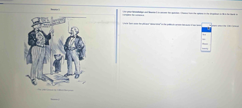 Source 1 Use your knowledge and Source 1 to answer the question. Choose from the options in the dropdown to fill in the blank to
complete the sentence
Uncle Sam uses the phrase "about time" in the political cartoon because it has been years since the 13th Census
five
ten
theen.
twenty
Souece 2