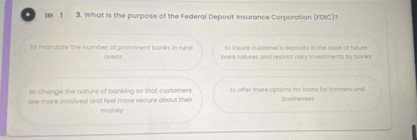 DD 1 3. What is the purpose of the Federal Deposit Insurance Corporation (FDIC)?
to mandate the number of prominent banks in rural to insure customer's deposits in the case of future
areas bank failures and restrict risky investments by banks
to change the nature of banking so that customers to offer more options for loans for farmers and
are more involved and feel more secure about their businesses
money