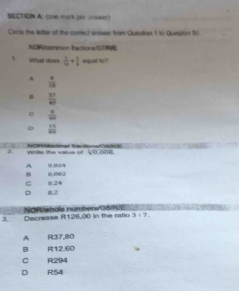 (one mark per answer)
Circle the letter of the correct answer from Question 1 to Question 50.
NOIR/common tractions/G7/R/E
1. What does  2/10 + 5/8  equal to?
A  8/18 
B  37/40 
C  8/40 
D  15/80 
NOR/decimal fractions/G&/R/E
2. Write the value of sqrt[3](0,008).
A 0,024
B 0,002
C 0,24
D 0,2
NOR/whole numbers/G8/R/E
3. Decrease R126,00 in the ratio 3:7.
A R37,80
B R12.60
C R294
D R54