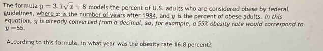 The formula y=3.1sqrt(x)+8 models the percent of U.S. adults who are considered obese by federal 
guidelines, where x is the number of years after 1984, and y is the percent of obese adults. In this 
equation, y is already converted from a decimal, so, for example, a 55% obesity rate would correspond to
y=55. 
According to this formula, in what year was the obesity rate 16.8 percent?