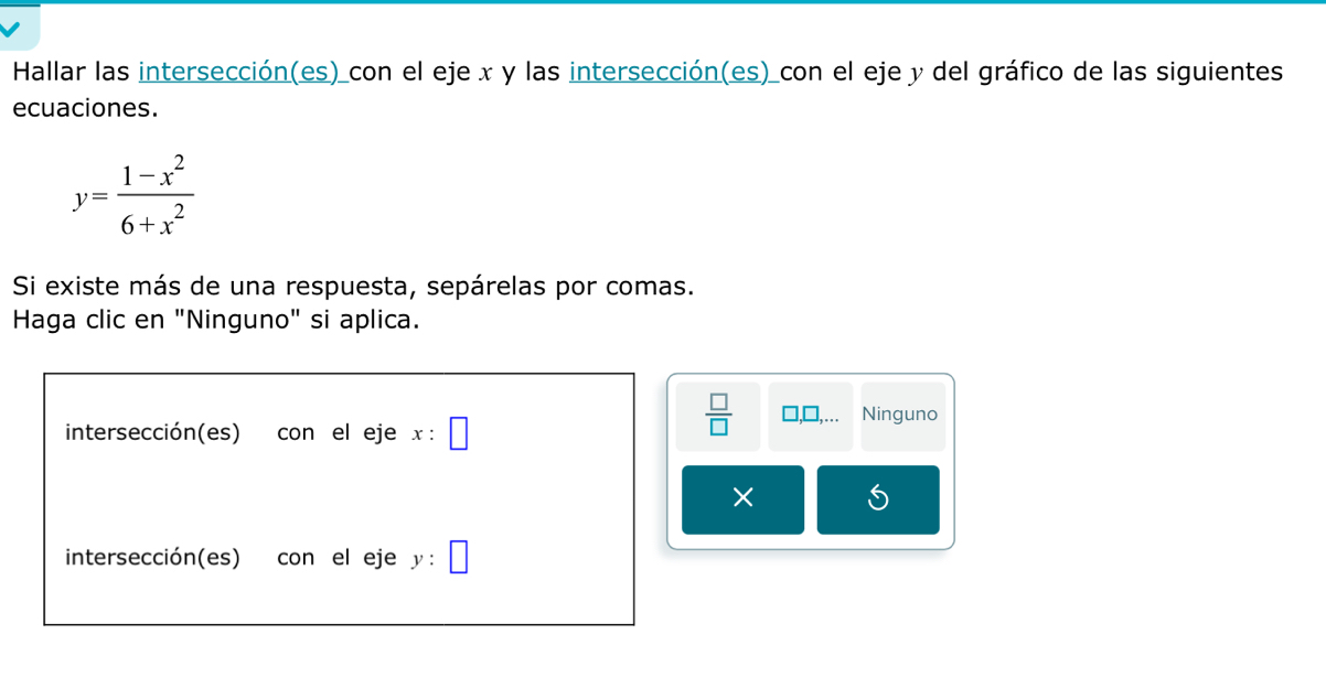 Hallar las intersección(es) con el eje x y las intersección(es) con el eje y del gráfico de las siguientes
ecuaciones.
y= (1-x^2)/6+x^2 
Si existe más de una respuesta, sepárelas por comas.
Haga clic en "Ninguno" si aplica.
intersección(es) con el eje x:□
 □ /□   Ninguno
×
intersección(es) con el eje y:□