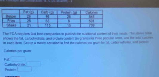 and Cénnections VE TC (27. 5 1953) - ) 
The FDA requires fast food companies to publish the nutritional content of their meals. The above table 
shows the fat, carbohydrate, and protein content (in grams) for three popular items, and the lotal calones 
in each item. Set up a matrix equation to find the calories per gram for fat, carbohydrates, and proteir 
Calories per gram: 
Fat □ 
Carbohydrate: □ 
Protein: □