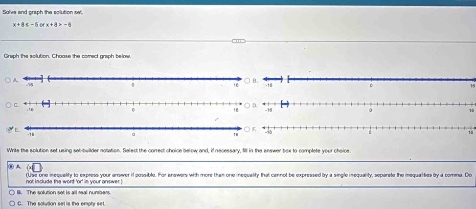 Solve and graph the solution set.
x+8≤ -5 or x+8>-6
Graph the solution. Choose the correct graph below.
16
16
16
Write the solution set using set-builder notation. Select the correct choice below and, if necessary, fill in the answer box to complete your choice.
o A.
(Use one inequality to express your answer if possible. For answers with more than one inequality that cannot be expressed by a single inequality, separate the inequalities by a comma. Do
not include the word 'or' in your answer.)
B. The solution set is all real numbers.
C. The solution set is the empty set.