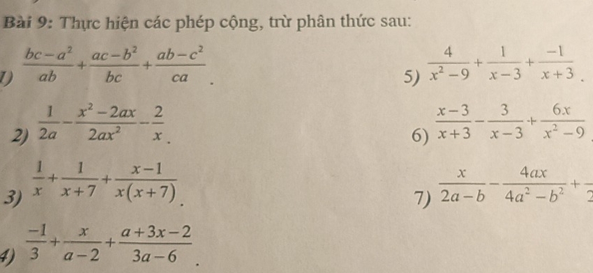 Thực hiện các phép cộng, trừ phân thức sau: 
1  (bc-a^2)/ab + (ac-b^2)/bc + (ab-c^2)/ca . 
5) 
2)  1/2a - (x^2-2ax)/2ax^2 - 2/x   4/x^2-9 + 1/x-3 + (-1)/x+3 . 
6)  (x-3)/x+3 - 3/x-3 + 6x/x^2-9 
3)  1/x + 1/x+7 + (x-1)/x(x+7) 
7)  x/2a-b - 4ax/4a^2-b^2 +frac 2
4)  (-1)/3 + x/a-2 + (a+3x-2)/3a-6 .