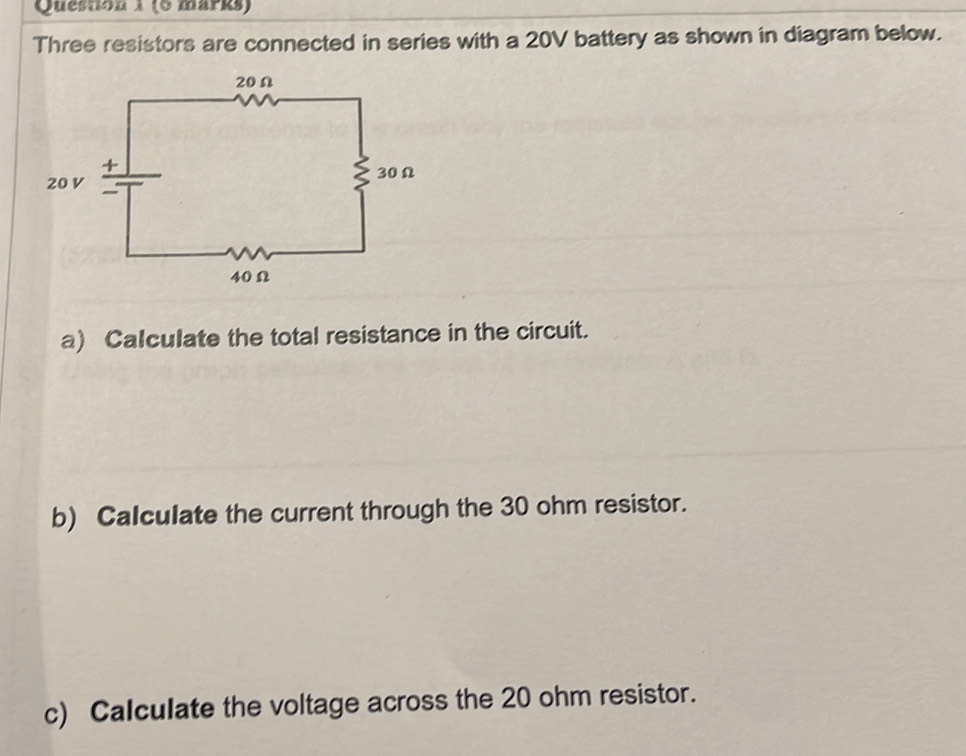 Three resistors are connected in series with a 20V battery as shown in diagram below. 
a) Calculate the total resistance in the circuit. 
b) Calculate the current through the 30 ohm resistor. 
c) Calculate the voltage across the 20 ohm resistor.