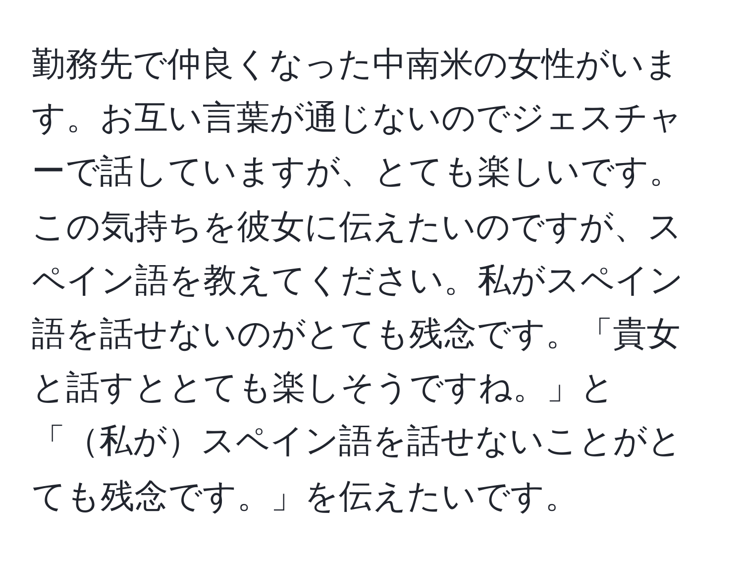 勤務先で仲良くなった中南米の女性がいます。お互い言葉が通じないのでジェスチャーで話していますが、とても楽しいです。この気持ちを彼女に伝えたいのですが、スペイン語を教えてください。私がスペイン語を話せないのがとても残念です。「貴女と話すととても楽しそうですね。」と「私がスペイン語を話せないことがとても残念です。」を伝えたいです。