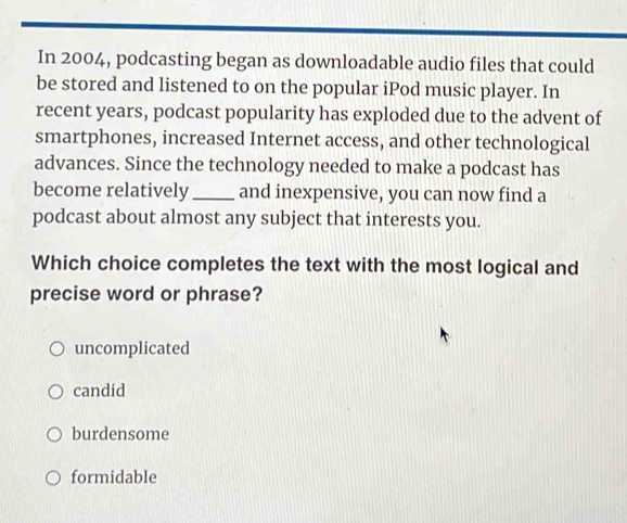 In 2004, podcasting began as downloadable audio files that could
be stored and listened to on the popular iPod music player. In
recent years, podcast popularity has exploded due to the advent of
smartphones, increased Internet access, and other technological
advances. Since the technology needed to make a podcast has
become relatively_ and inexpensive, you can now find a
podcast about almost any subject that interests you.
Which choice completes the text with the most logical and
precise word or phrase?
uncomplicated
candid
burdensome
formidable