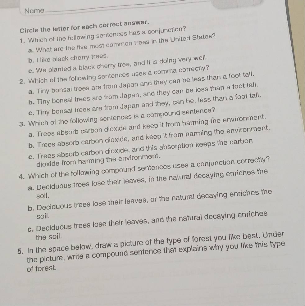 Name
Circle the letter for each correct answer.
1. Which of the following sentences has a conjunction?
a. What are the five most common trees in the United States?
b. I like black cherry trees.
c. We planted a black cherry tree, and it is doing very well.
2. Which of the following sentences uses a comma correctly?
a. Tiny bonsai trees are from Japan and they can be less than a foot tall.
b. Tiny bonsai trees are from Japan, and they can be less than a foot tall.
c. Tiny bonsai trees are from Japan and they, can be, less than a foot tall.
3. Which of the following sentences is a compound sentence?
a. Trees absorb carbon dioxide and keep it from harming the environment.
b. Trees absorb carbon dioxide, and keep it from harming the environment.
c. Trees absorb carbon dioxide, and this absorption keeps the carbon
dioxide from harming the environment.
4. Which of the following compound sentences uses a conjunction correctly?
a. Deciduous trees lose their leaves, in the natural decaying enriches the
soil.
b. Deciduous trees lose their leaves, or the natural decaying enriches the
soil.
c. Deciduous trees lose their leaves, and the natural decaying enriches
the soil.
5. In the space below, draw a picture of the type of forest you like best. Under
the picture, write a compound sentence that explains why you like this type
of forest.