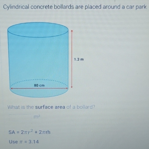 Cylindrical concrete bollards are placed around a car park. 
What is the surface area of a bollard?
m^2
SA=2π r^2+2π rh
Use π =3.14