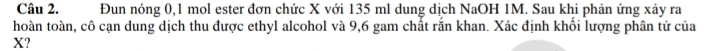 Đun nóng 0, 1 mol ester đơn chức X với 135 ml dung dịch NaOH 1M. Sau khi phản ứng xảy ra 
hoàn toàn, cô cạn dung dịch thu được ethyl alcohol và 9,6 gam chất rắn khan. Xác định khối lượng phân tử của
X?