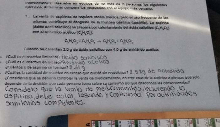 Instrucciones: Resuelve en equipos de no más de 3 personas los siguientes 
ejercicios. Al terminar compara tus respuestas con el equipo más cercano, 
1. La vente de aspirinas no requiere receta médica, pero el uso frecuente de las 
mismas contribuye al desgaste de la mucosa gástrica (gastritis). La aspirina 
(ácido acetisalicífico) se prepara por calentamiento del ácido salicífico (C_2H_4O_3)
con el anhidrido acético (C,H,O_2).
C_2H_8O_3+C_4H_8O_3to C_6H_8O_4+C_2H_4O_2
Cuando se calientan 2.0 g de ácido salicíico con 4.0 g de anhidrido acético: 
¿Cuál es el reactivo limitante? 
Cuál es el reactivo en exceso 
¿Cuántos g de aspirina se forman? 
¿Cuál es la cantidad de reactivo en exceso que quedó sin reaccionar? 
¿Consideras que se debería controlar la venta de medicamentos, en este caso de la aspirina o piensas que sólo 
depende de la decisión que cada persona toma sobre su consumo porque desconoce las consecuencias? 
: 1 
. 
; 
$