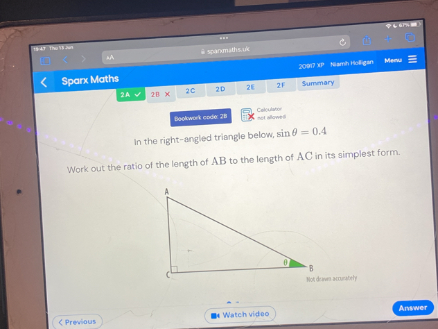 67% 
**
19:47 Thu 13 Jun
AA @sparxmaths.uk
Sparx Maths 209 7 XP Niamh Holligan Menu
2A 2B* 2C 2D 2E 2F Summary
Bookwork code: 2B not allowed Calculator
In the right-angled triangle below, sin θ =0.4
Work out the ratio of the length of AB to the length of AC in its simplest form.
Not drawn accurately
< Previous Watch video Answer