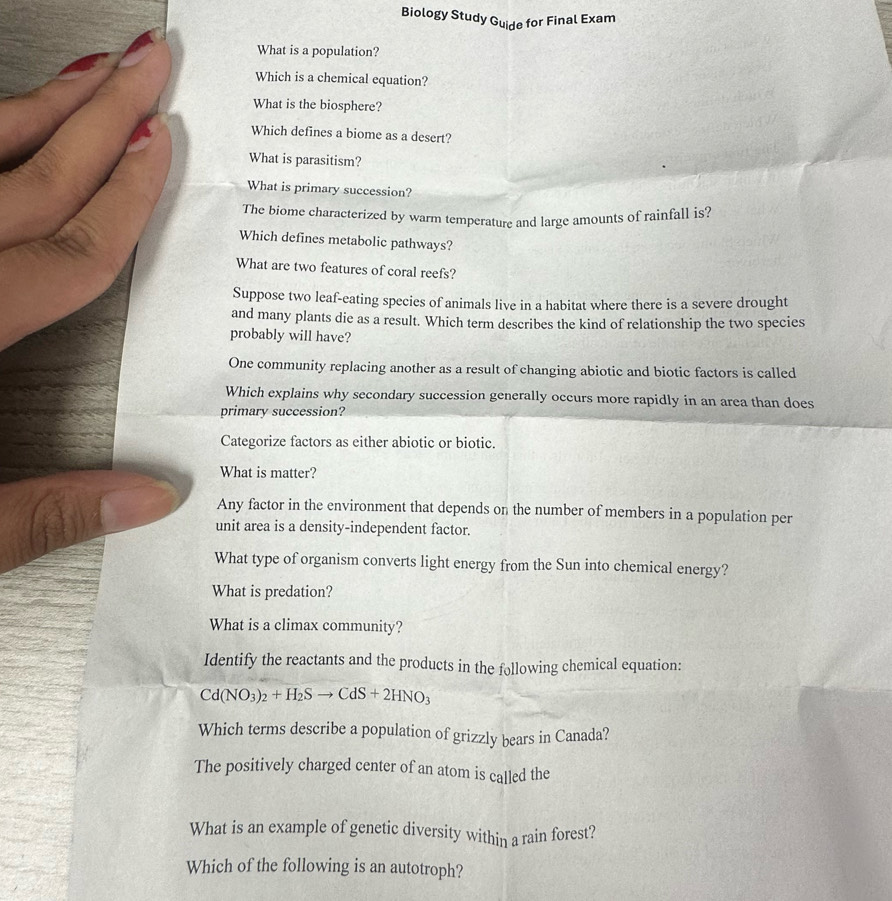 Biology Study Guide for Final Exam 
What is a population? 
Which is a chemical equation? 
What is the biosphere? 
Which defines a biome as a desert? 
What is parasitism? 
What is primary succession? 
The biome characterized by warm temperature and large amounts of rainfall is? 
Which defines metabolic pathways? 
What are two features of coral reefs? 
Suppose two leaf-eating species of animals live in a habitat where there is a severe drought 
and many plants die as a result. Which term describes the kind of relationship the two species 
probably will have? 
One community replacing another as a result of changing abiotic and biotic factors is called 
Which explains why secondary succession generally occurs more rapidly in an area than does 
primary succession? 
Categorize factors as either abiotic or biotic. 
What is matter? 
Any factor in the environment that depends on the number of members in a population per 
unit area is a density-independent factor. 
What type of organism converts light energy from the Sun into chemical energy? 
What is predation? 
What is a climax community? 
Identify the reactants and the products in the following chemical equation:
Cd(NO_3)_2+H_2Sto CdS+2HNO_3
Which terms describe a population of grizzly bears in Canada? 
The positively charged center of an atom is called the 
What is an example of genetic diversity within a rain forest? 
Which of the following is an autotroph?