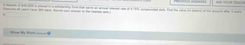 PREVIOUS ANSWER ASK YOUR TEACH! 
A depssit of $40,000 is placed in a scholarship fund that earns an annual interest rate of 4.75% compounded daily. Find the value (in dollars) of the account after 3 years
(Assume all years have 365 days. Round your answer to the nearest cent.) 
4 
Show My Work =___