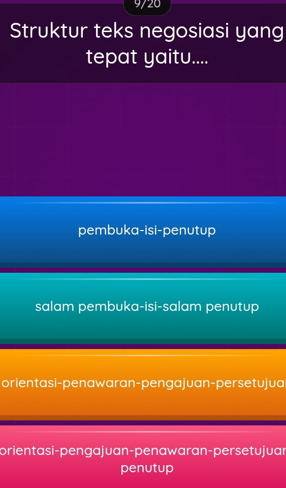 9/20
Struktur teks negosiasi yang
tepat yaitu....
pembuka-isi-penutup
salam pembuka-isi-salam penutup
orientasi-penawaran-pengajuan-persetujua
orientasi-pengajuan-penawaran-persetujuan
penutup