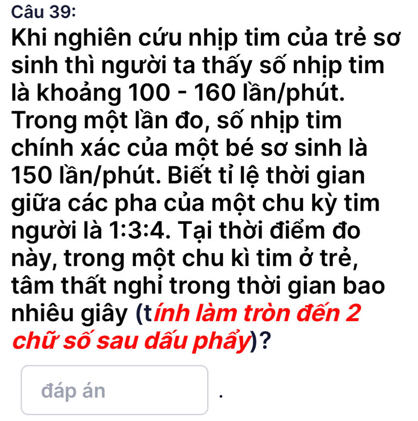 Khi nghiên cứu nhịp tim của trẻ sơ 
sinh thì người ta thấy số nhịp tim 
là khoảng 100 - 160 lần/phút. 
Trong một lần đo, số nhịp tim 
chính xác của một bé sơ sinh là
150 lần/phút. Biết tỉ lệ thời gian 
giữa các pha của một chu kỳ tim 
người là 1:3:4. Tại thời điểm đo 
này, trong một chu kì tim ở trẻ, 
tâm thất nghỉ trong thời gian bao 
nhiêu giây (tính làm tròn đến 2
chữ số sau dấu phẩy)? 
đáp án