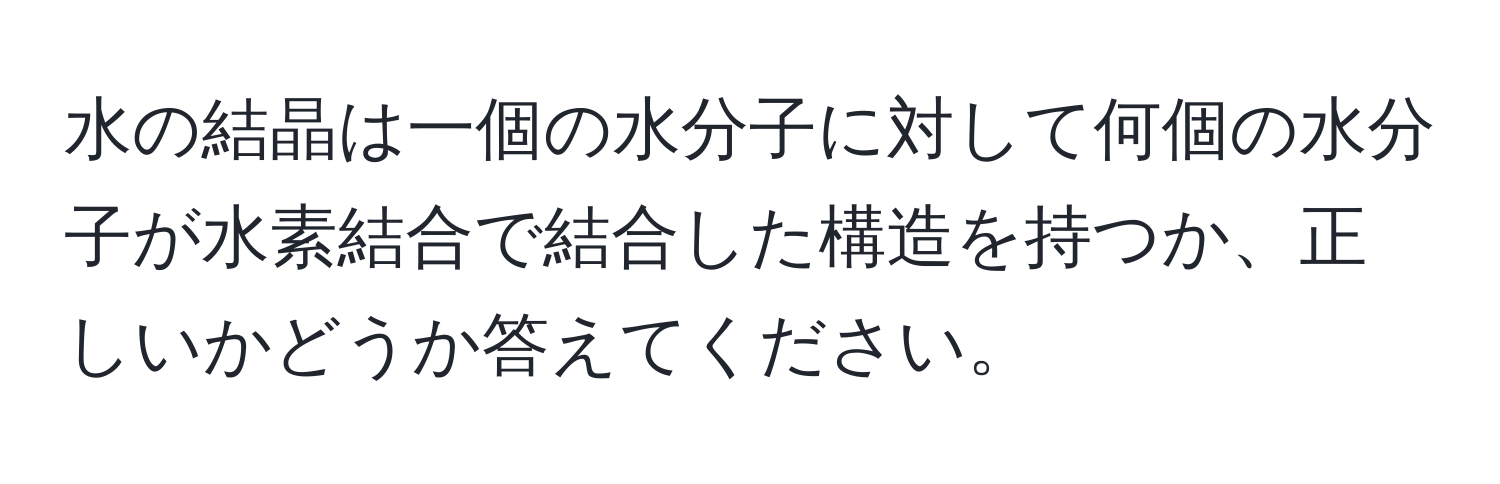 水の結晶は一個の水分子に対して何個の水分子が水素結合で結合した構造を持つか、正しいかどうか答えてください。