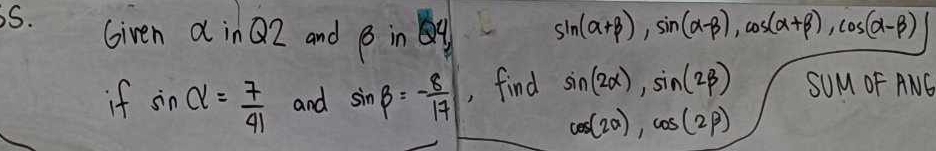 Given d inQZ and beta inQ4
sin (alpha +beta ), sin (alpha -beta ), cos (alpha +beta ), cos (alpha -beta )
if sin alpha = 7/41  and sin beta =- 8/17  , find sin (2alpha ), sin (2beta ) SUM OF ANG
cos (2alpha ), cos (2beta )