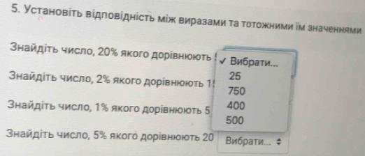 Установіτь відповідність між виразами τа тотожними ім значеннями
Знайдіτь число, 20% якого дорівнюють Вибрати...
25
найдіτь число, 2% якого дорівнюють 1! 750
タнайдίτь число, 1% якого дорівнююτь 5 400
500
Знайдίτь число, 5% якогό дорівнюοюτь 20 Вибраτи... $