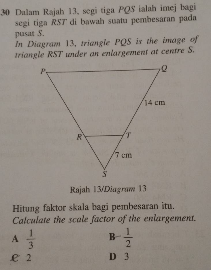 Dalam Rajah 13, segi tiga PQS ialah imej bagi
segi tiga RST di bawah suatu pembesaran pada
pusat S.
In Diagram 13, triangle PQS is the image of
triangle RST under an enlargement at centre S.
Rajah 13/Diagram 13
Hitung faktor skala bagi pembesaran itu.
Calculate the scale factor of the enlargement.
A  1/3 
1/2
B- 1/2 
€ 2 D 3