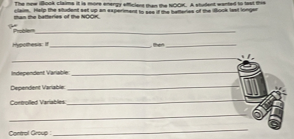 The new iBook claims it is more energy efficient than the NOOK. A student wanted to test this 
claim. Help the student set up an experiment to see if the batteries of the iBook last longer 
than the batteries of the NOOK 
Prablem_ 
Hypothesis: If_ then_ 
_ 
Independent Variable: 
_ 
Dependent Varíable: 
_ 
Controlled Variables 
_ 
_ 
Contrall Group : 
_