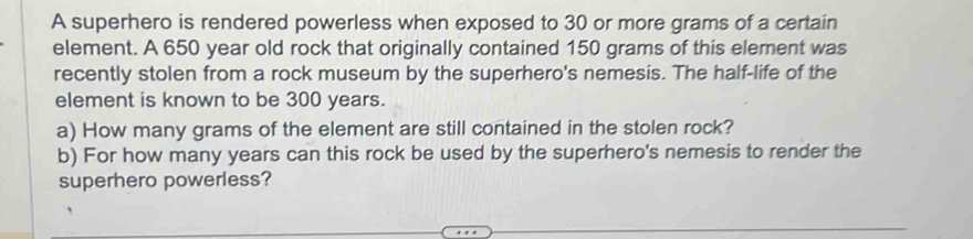 A superhero is rendered powerless when exposed to 30 or more grams of a certain 
element. A 650 year old rock that originally contained 150 grams of this element was 
recently stolen from a rock museum by the superhero's nemesis. The half-life of the 
element is known to be 300 years. 
a) How many grams of the element are still contained in the stolen rock? 
b) For how many years can this rock be used by the superhero's nemesis to render the 
superhero powerless?