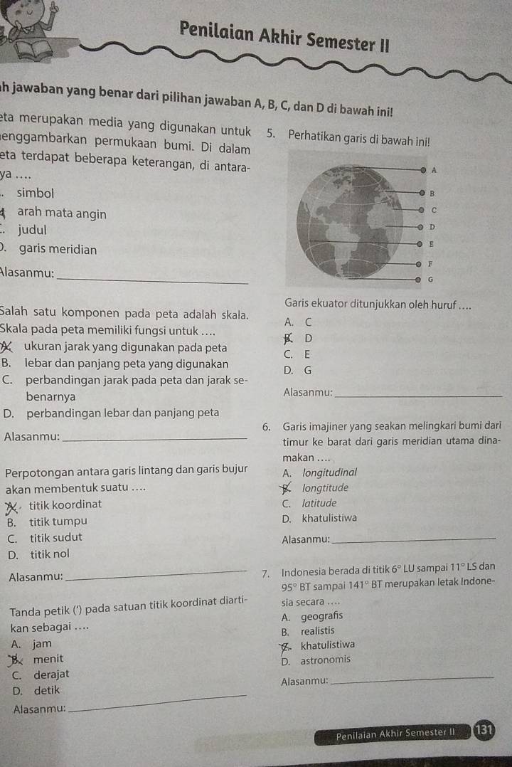 Penilaian Akhir Semester II
ah jawaban yang benar dari pilihan jawaban A, B, C, dan D di bawah ini!
eta merupakan media yang digunakan untuk 5. Perhatikan garis di bawah ini!
enggambarkan permukaan bumi. Di dalam
eta terdapat beberapa keterangan, di antara-
ya .... 
. simbol
arah mata angin
C. judul
. garis meridian
_
Alasanmu:
Garis ekuator ditunjukkan oleh huruf ....
Salah satu komponen pada peta adalah skala. A. C
Skala pada peta memiliki fungsi untuk .... B D
X ukuran jarak yang digunakan pada peta C. E
B. lebar dan panjang peta yang digunakan D. G
C. perbandingan jarak pada peta dan jarak se-
benarnya Alasanmu:_
D. perbandingan lebar dan panjang peta
Alasanmu:_ 6. Garis imajiner yang seakan melingkari bumi dari
timur ke barat dari garis meridian utama dina-
makan ....
Perpotongan antara garis lintang dan garis bujur A. longitudinal
akan membentuk suatu .... B longtitude
X titik koordinat C. latitude
B. titik tumpu D. khatulistiwa
C. titik sudut Alasanmu:_
D. titik nol
Alasanmu:_ 7. Indonesia berada di titik 6° LU sampai 11°L S dan
95° BT sampai 141° BT merupakan letak Indone-
Tanda petik (‘) pada satuan titik koordinat diarti- sia secara ....
kan sebagai .... A. geografís
B. realistis
A. jam
B menit khatulistiwa
C. derajat D. astronomis
D. detik Alasanmu:
Alasanmu:
_
Penilaian Akhir Semester II 131