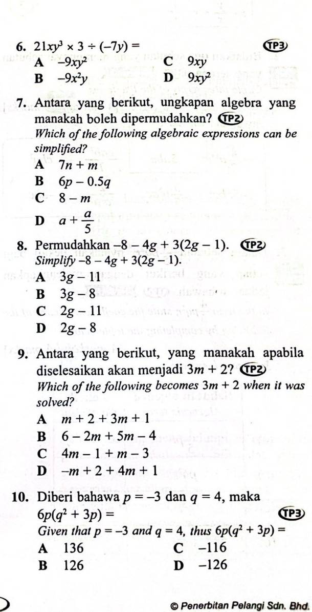 21xy^3* 3/ (-7y)= TP3
A -9xy^2 C 9xy
B -9x^2y
D 9xy^2
7. Antara yang berikut, ungkapan algebra yang
manakah boleh dipermudahkan? ⑰
Which of the following algebraic expressions can be
simplified?
A 7n+m
B 6p-0.5q
C 8-m
D a+ a/5 
8. Permudahkan -8-4g+3(2g-1). (TP²
Simplify -8-4g+3(2g-1).
A 3g-11
B 3g-8
C 2g-11
D 2g-8
9. Antara yang berikut, yang manakah apabila
diselesaikan akan menjadi 3m+2 ? (
Which of the following becomes 3m+2 when it was
solved?
A m+2+3m+1
B 6-2m+5m-4
C 4m-1+m-3
D -m+2+4m+1
10. Diberi bahawa p=-3 dan q=4 , maka
6p(q^2+3p)=
TP3
Given that p=-3 and q=4 , thus 6p(q^2+3p)=
A 136 C -116
B 126 D -126
© Penerbitan Pelangi Sdn. Bhd.