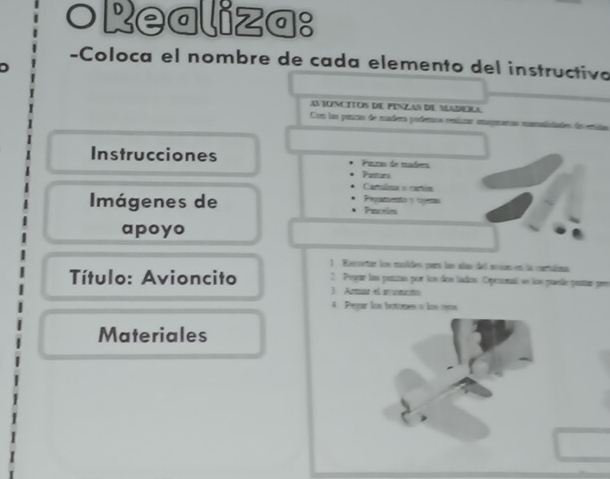 oRealiza: 
-Coloca el nombre de cada elemento del instructivo 
AVIONCITOS DE PINZAS DE MLADEILA 
Con las panzas de madera podenrs rnsluzar magnaras mumslidades dn eiñas 
Instrucciones Pairas de mádera 
Parmurs 
Camulsa o cartón 
Imágenes de Prepatuento y tijens Pinceles 
apoyo 
1 Rascoctar los moldes para lan alan del mson en la cortalima 
Título: Avioncito 2 Pegar las punzas por los dos lados. Opronal se los puese prstur pr 
3 Armar el anuncto 
4. Pegar los botomes o los oyos 
Materiales