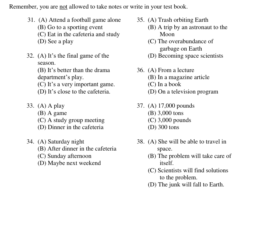 Remember, you are not allowed to take notes or write in your test book.
31. (A) Attend a football game alone 35. (A) Trash orbiting Earth
(B) Go to a sporting event (B) A trip by an astronaut to the
(C) Eat in the cafeteria and study Moon
(D) See a play (C) The overabundance of
garbage on Earth
32. (A) It’s the final game of the (D) Becoming space scientists
season.
(B) It’s better than the drama 36. (A) From a lecture
department’s play. (B) In a magazine article
(C) It’s a very important game. (C) In a book
(D) It’s close to the cafeteria. (D) On a television program
33. (A) A play 37. (A) 17,000 pounds
(B) A game (B) 3,000 tons
(C) A study group meeting (C) 3,000 pounds
(D) Dinner in the cafeteria (D) 300 tons
34. (A) Saturday night 38. (A) She will be able to travel in
(B) After dinner in the cafeteria space.
(C) Sunday afternoon (B) The problem will take care of
(D) Maybe next weekend itself.
(C) Scientists will find solutions
to the problem.
(D) The junk will fall to Earth.