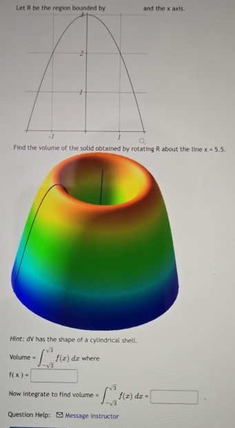 Let R be the regithe x axis. 
Find the volume of the solid obtained by rotating R about the line x=5.5. 
Hint: dV has the shape of a cylindrical shell. 
Volume t=∈t _-sqrt(3)^sqrt(3)f(x)dx where
f(x)= _  
Now integrate to find volume =∈t _-sqrt(3)^sqrt(3)f(x)dx=□. 
Question Help: : - Message instructor