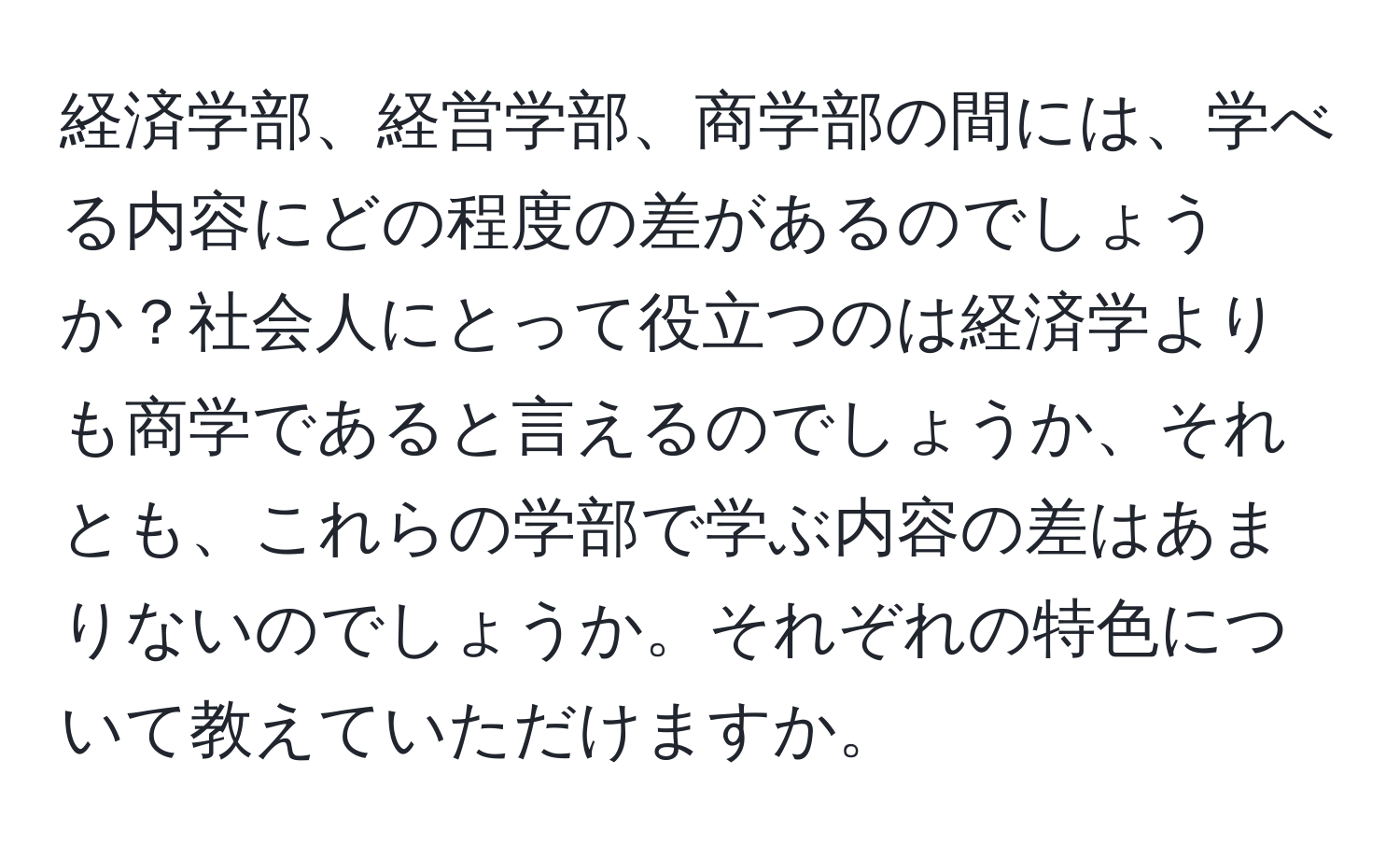 経済学部、経営学部、商学部の間には、学べる内容にどの程度の差があるのでしょうか？社会人にとって役立つのは経済学よりも商学であると言えるのでしょうか、それとも、これらの学部で学ぶ内容の差はあまりないのでしょうか。それぞれの特色について教えていただけますか。