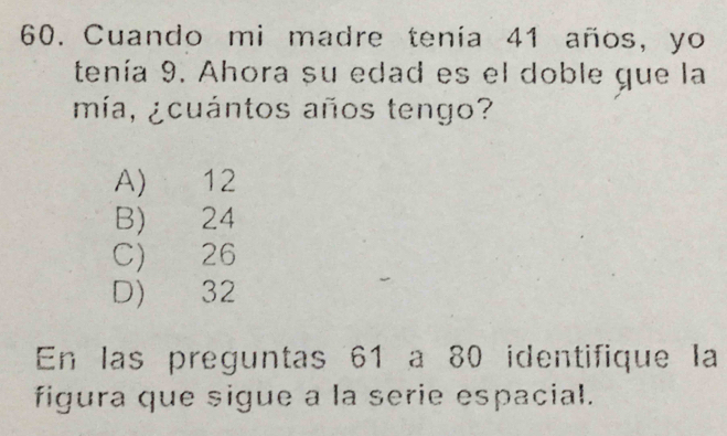 Cuando mi madre tenía 41 años, yo
tenía 9. Ahora su edad es el doble gue la
mía, ¿cuántos años tengo?
A) 12
B) 24
C) 26
D) 32
En las preguntas 61 a 80 identifique la
figura que sigue a la serie espacial.