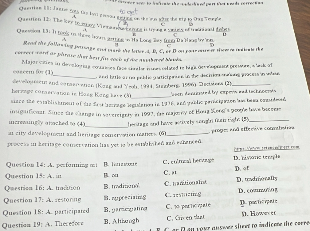 OUF answer seer to indicate the underlined part that needs correction
Question 11: Janne was the last person getting on the bus after the trip _ IO Ong Temple.
B
C D 
Question 12: The key to enjoy Vietnamese cuisine is trying a variety o raditional dishes
A
B
c
D
Question 13: It took us three hours getting to Ha Long Bay from Da Nang by bus
A
B
C
D
Read the following passage and mark the letter A, B, C, or D on your answer sheet to indicate the
correct word or phrase that best fits each of the numbered blanks.
Major cities in developing countries face similar issues related to high development pressure, a lack of
concern for (1)
_, and little or no public participation in the decision-making process in urban
development and conservation (Kong and Yeoh, 1994, Steinberg, 1996). Decisions (2)_
heritage conservation in Hong Kong have (3)_
been dominated by experts and technocrats
since the establishment of the first heritage legislation in 1976, and public participation has been considered
insignificant. Since the change in sovereignty in 1997, the majority of Hong Kong’s people have become
increasingly attached to (4)_ heritage and have actively sought their right (5)_
in city development and heritage conservation matters. (6)_ proper and effective consultation 
process in heritage conservation has yet to be established and enhanced.
https://www.sciencedirect.com
Question 14:A . performing art B. limestone C. cultural heritage D. historic temple
Question 15:A . in B. on C. at D. of
Question 16:A . tradition B. traditional C. traditionalist D. traditionally
Question 17:A . restoring B. appreciating C. restricting D. commuting
Question 18:A . participated B. participating C. to participate D. participate
Question 19:A . Therefore B. Although C. Given that D. However
B C or D ou your answer sheet to indicate the corre