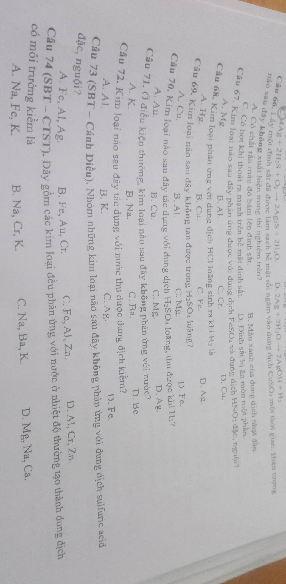 4Ag+2H_2S+O_2to 2Ag_2S+2H_2O. D. 2Ag+2H_2Oto 2AgOH+H_2.
mặt rồi ngâm vào dung dịch CuSO4 một thời gian. Hiện tượng
nào sau đãy không xuất hiện trong thí nghiệm trên?
A. Có chất rắn màu đỏ bám lên đinh sắt.
B. Màu xanh của dung dịch nhạt dân.
C. Cỏ bọt khí thoát ra manh trên bề mặt đinh sắt. D. Đinh sắt bị ăn mòn một phần.
Câu 67. Kim loại nào sau đây phản ứng được với dung dịch FeSO₄ và dung dịch HNO_3 đ ặ c  nguội?
A. Mg.
B. Al. C. Cr.
D. Cu.
Câu 68. Kím loại phản ứng với dung dịch HCl loãng sinh ra khí H_2 là
A. Hg. Ag.
B. Cu. C. Fe.
D.
Câu 69. Kim loại nào sau đây không tan được trong H_2SO_4 loãng?
A. Cu. D. Fe.
B. Al. C. Mg
Câu 70. Kim loại nào sau đây tác dụng với dung dịch H_2SO_4 loãng, thu được khí H_2
A. Au. C. Mg. D. Ag.
B. Cu.
Câu 71. Ở điều kiện thường, kim loại nào sau đây không phản ứng với nước?
A. K. C. Ba. D. Be.
B. Na.
Câu 72. Kim loại nào sau đây tác dụng với nước thu được dung dịch kiềm?
A. Al. B. K. C. Ag. D. Fe.
Câu 73 (SBT - Cánh Diều). Nhóm những kim loại nào sau đây không phản ứng với dung dịch sulfuric acid
đặc, nguội?
A. Fe, Al, Ag. B. Fe, Au, Cr. C. Fe, Al, Zn. D. Al, Cr, Zn.
Câu 74 (SBT - CTST). Dãy gồm các kim loại đều phản ứng với nước ở nhiệt độ thường tạo thành dung dịch
có môi trường kiểm là
A. Na, Fe, K. B. Na, Cr, K. C. Na, Ba, K. D. Mg, Na, Ca.