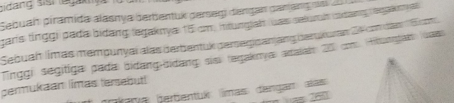 bidang sis legakça fü 
Sebuah piramida alasnya berbentük perserg dengan pariengss 200
garis finggi pada bidang legaknya 15 cm, hitunglaht was setural odang renglinyas 
Sebuah limas mempunyaï alas berbentuk persegidanjang berokuren 24 con das Eican 
Tinggi segitiga pada bidang-bidang siai tegaknya aralai 200 com. Hibonntari wass 
permukaan limas tersebut! 
pava berbentuís limass dangar œass