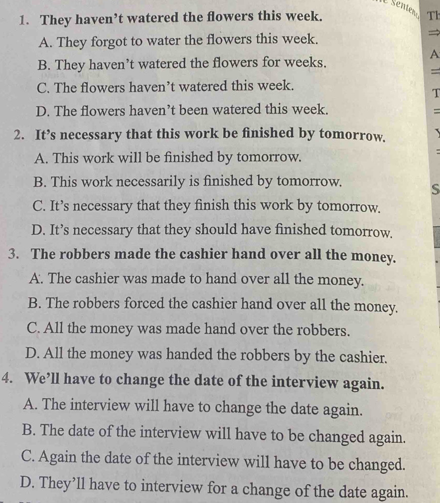 Senteno
1. They haven’t watered the flowers this week. Th
A. They forgot to water the flowers this week.
A
B. They haven’t watered the flowers for weeks.
=
C. The flowers haven’t watered this week.
T
D. The flowers haven’t been watered this week. =
2. It’s necessary that this work be finished by tomorrow.
A. This work will be finished by tomorrow.
=
B. This work necessarily is finished by tomorrow.
S
C. It’s necessary that they finish this work by tomorrow.
D. It’s necessary that they should have finished tomorrow.
3. The robbers made the cashier hand over all the money.
A. The cashier was made to hand over all the money.
B. The robbers forced the cashier hand over all the money.
C. All the money was made hand over the robbers.
D. All the money was handed the robbers by the cashier.
4. We’ll have to change the date of the interview again.
A. The interview will have to change the date again.
B. The date of the interview will have to be changed again.
C. Again the date of the interview will have to be changed.
D. They’ll have to interview for a change of the date again.