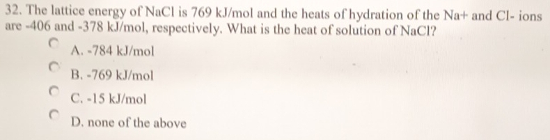 The lattice energy of NaCl is 769 kJ/mol and the heats of hydration of the Na+ and Cl- ions
are -406 and -378 kJ/mol, respectively. What is the heat of solution of NaCl?
A. -784 kJ/mol
B. -769 kJ/mol
C. -15 kJ/mol
D. none of the above