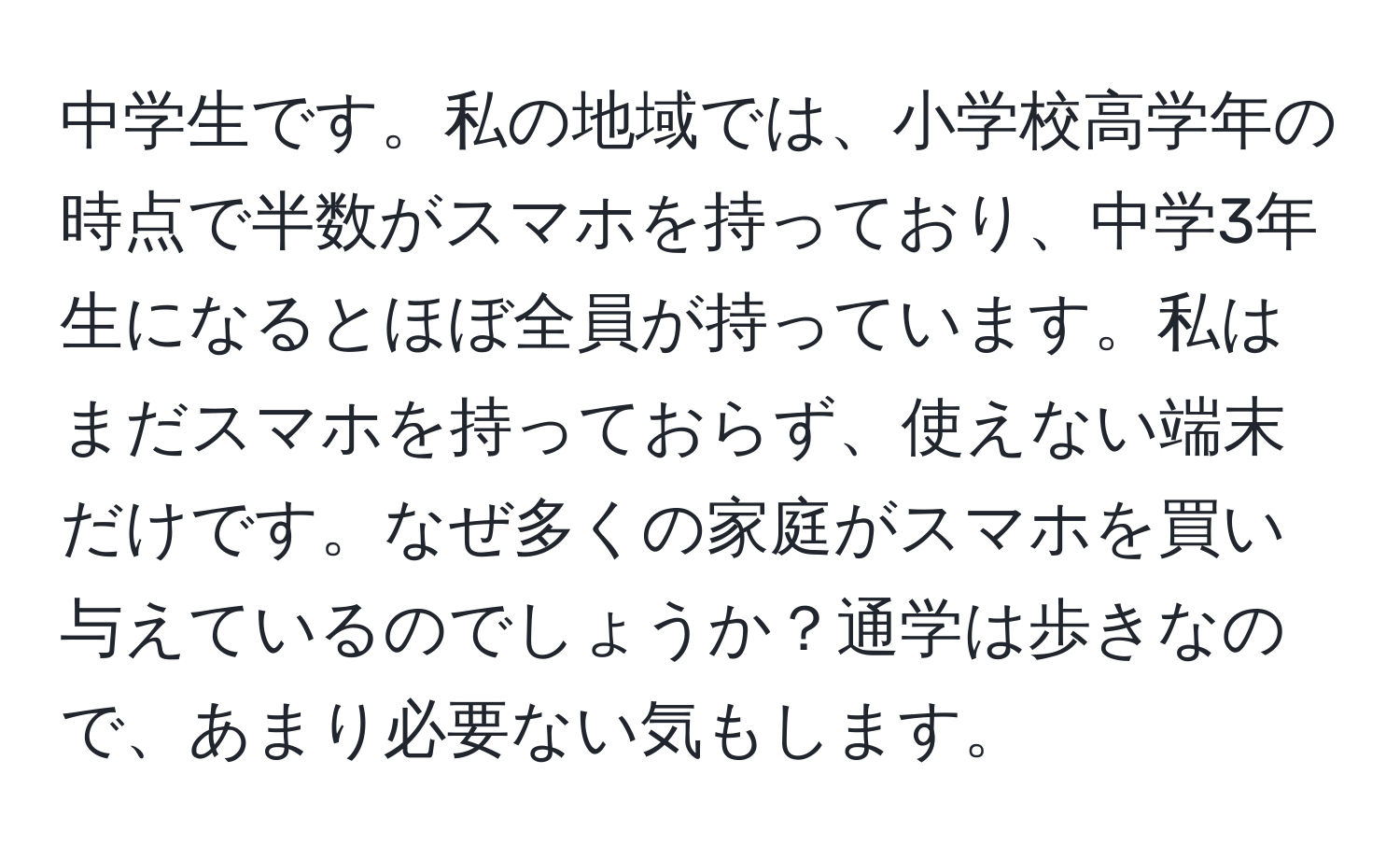 中学生です。私の地域では、小学校高学年の時点で半数がスマホを持っており、中学3年生になるとほぼ全員が持っています。私はまだスマホを持っておらず、使えない端末だけです。なぜ多くの家庭がスマホを買い与えているのでしょうか？通学は歩きなので、あまり必要ない気もします。