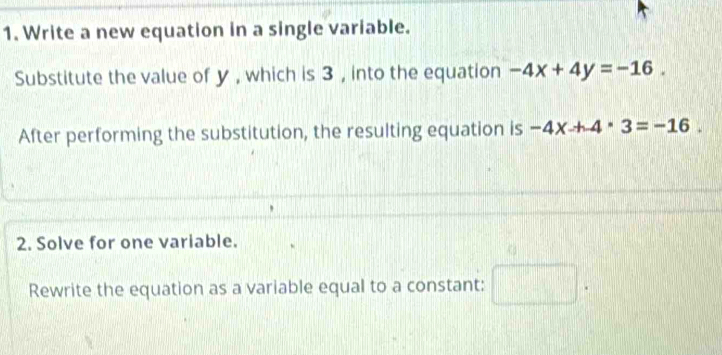 Write a new equation in a single variable. 
Substitute the value of y , which is 3 , into the equation -4x+4y=-16. 
After performing the substitution, the resulting equation is -4x+4· 3=-16. 
2. Solve for one variable. 
Rewrite the equation as a variable equal to a constant: □ .