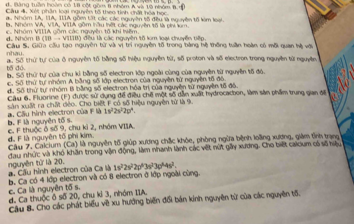 go m các nguyak tos,  p.
d. Bảng tuần hoàn có 18 cột gồm 8 nhóm A và 10 nhóm B.
Câu 4. Xét phân loại nguyên tố theo tính chất hóa học.
a. Nhóm IA, IIA, IIIA gồm tất các các nguyên tố đều là nguyên tố kim loại.
b. Nhóm VA, VIA, VIIA gồm hầu hết các nguyên tố là phi kim.
c. Nhóm VIIIA gồm các nguyên tố khí hiếm.
d. Nhóm B (IB → VIIIB) đều là các nguyên tố kim loại chuyển tiếp.
Câu 5. Giữa cầu tạo nguyên tử và vị trí nguyên tố trong bàng hệ thống tuần hoàn có mối quan hệ với
nhau.
a. Số thứ tự của ô nguyên tố bằng số hiệu nguyên từ, số proton và số electron trong nguyên từ nguyên
tổ đó.
b. Số thứ tự của chu kỉ bằng số electron lớp ngoài cùng của nguyên từ nguyên tố đó.
c. Số thứ tự nhóm A bằng số lớp electron của nguyên tử nguyên tố đó.
d. Số thứ tự nhóm B bằng số electron hóa trị của nguyên từ nguyên tố đó.
Câu 6. Fluorine (F) được sử dụng để điều chế một số dẫn xuất hydrocacbon, làm sản phẩm trung gian đế
sản xuất ra chất dẻo. Cho biết F có số hiệu nguyễn tử là 9.
a. Cấu hình electron của F là 1s^22s^22p^4.
b. F là nguyên tố s.
c. F thuộc Ô số 9, chu kỉ 2, nhóm VIIA.
d. F là nguyên tố phi kim.
Câu 7. Calcium (Ca) là nguyên tố giúp xương chắc khỏe, phòng ngừa bệnh loãng xương, giảm tỉnh trạng
đau nhức và khó khăn trong vận động, làm nhanh lành các vết nút gãy xương. Cho biết calcium có số hiệu
nguyên tử là 20.
a. Cấu hình electron của Ca là 1s^22s^22p^63s^23p^64s^2.
b. Ca có 4 lớp electron và có 8 electron ở lớp ngoài cùng.
c. Ca là nguyên tố s.
d. Ca thuộc ô số 20, chu kì 3, nhóm IIA.
Câu 8. Cho các phát biểu về xu hướng biến đối bán kính nguyên từ của các nguyên tố,