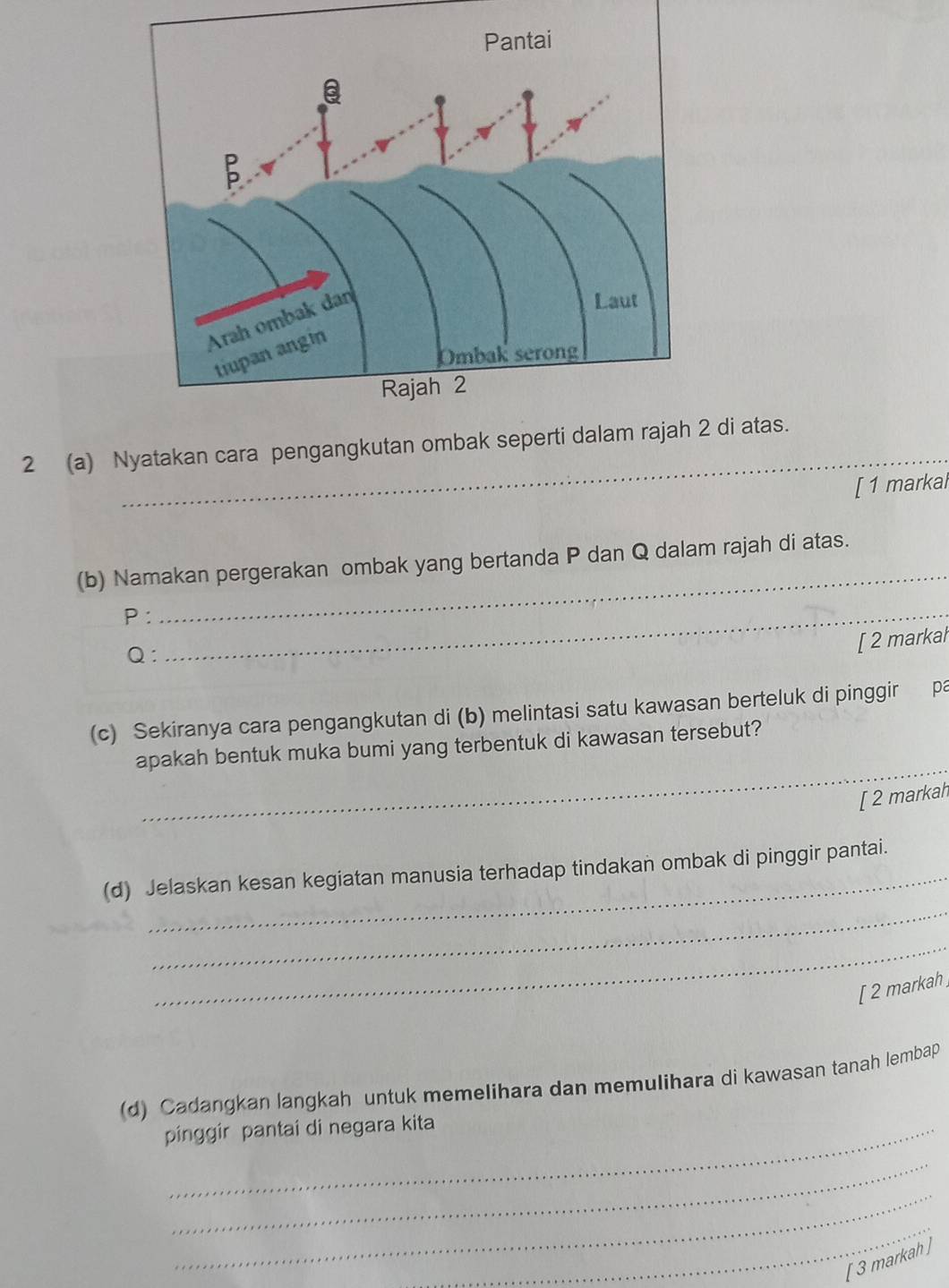 2 (a) Nyatakan cara pengangkutan ombak sep2 di atas. 
[ 1 markal 
_ 
(b) Namakan pergerakan ombak yang bertanda P dan Q dalam rajah di atas.
P :_ 
[ 2 markal 
Q: 
(c) Sekiranya cara pengangkutan di (b) melintasi satu kawasan berteluk di pinggir pa 
_ 
apakah bentuk muka bumi yang terbentuk di kawasan tersebut? 
[ 2 markah 
_ 
_ 
(d) Jelaskan kesan kegiatan manusia terhadap tindakan ombak di pinggir pantai. 
_ 
[ 2 markah ] 
(d) Cadangkan langkah untuk memelihara dan memulihara di kawasan tanah lembap 
pinggir pantai di negara kita 
_ 
_ 
_ 
[ 3 markah ]