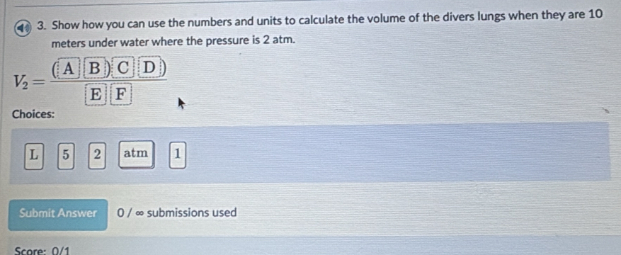 Show how you can use the numbers and units to calculate the volume of the divers lungs when they are 10
meters under water where the pressure is 2 atm.
V_2=frac (A B) C D) E| F
Choices:
L 5 2 atm 1 
Submit Answer 0 / ∞ submissions used 
Score: 0/1