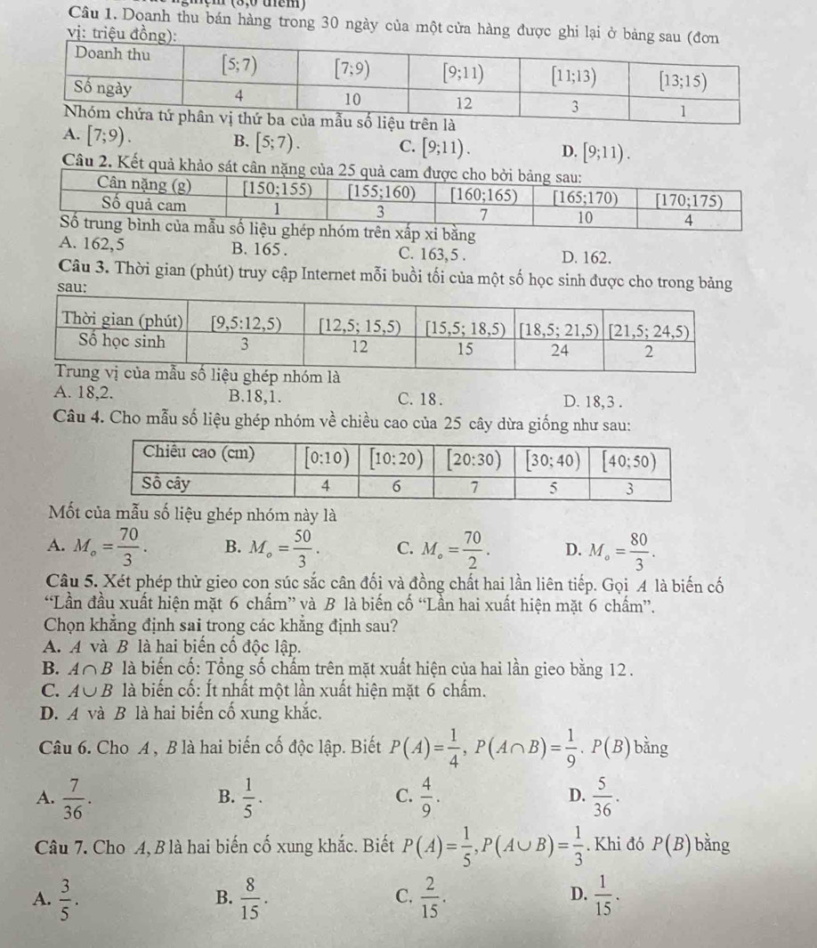 mẹm (8,0 tem)
Câu 1. Doanh thu bán hàng trong 30 ngày của một cửa hàng đ
A. [7;9).
B. [5;7).
C. [9;11). D. [9;11).
Câu 2. Kết quả khảo sát câ
bằng
A. 162,5 B. 165 . C. 163,5 . D. 162.
Câu 3. Thời gian (phút) truy cập Internet mỗi buồi tối của một số học sinh được cho trong bảng
sau:
A. 18,2. B.18,1. C. 18 . D. 18, 3 .
Câu 4. Cho mẫu số liệu ghép nhóm về chiều cao của 25 cây dừa giống như sau:
Mốt của mẫu số liệu ghép nhóm này là
A. M_o= 70/3 . B. M_o= 50/3 . C. M_o= 70/2 . D. M_o= 80/3 .
Câu 5. Xét phép thử gieo con súc sắc cân đối và đồng chất hai lần liên tiếp. Gọi A là biến cố
“Lần đầu xuất hiện mặt 6 chấm” và B là biến cố “Lần hai xuất hiện mặt 6 chấm”.
Chọn khẳng định sai trong các khẳng định sau?
A. A và B là hai biển cổ độc lập.
B. A∩ B là biến cố: Tổng số chấm trên mặt xuất hiện của hai lần gieo bằng 12 .
C. A∪ B là biến cố: Ít nhất một lần xuất hiện mặt 6 chấm.
D. A và B là hai biến cố xung khắc.
Câu 6. Cho A , B là hai biến cố độc lập. Biết P(A)= 1/4 ,P(A∩ B)= 1/9 .P(B) bằng
A.  7/36 .  1/5 .  4/9 .  5/36 .
B.
C.
D.
Câu 7. Cho A, B là hai biến cố xung khắc. Biết P(A)= 1/5 ,P(A∪ B)= 1/3 . Khi đó P(B) bằng
A.  3/5 .  8/15 .  2/15 .  1/15 .
B.
C.
D.
