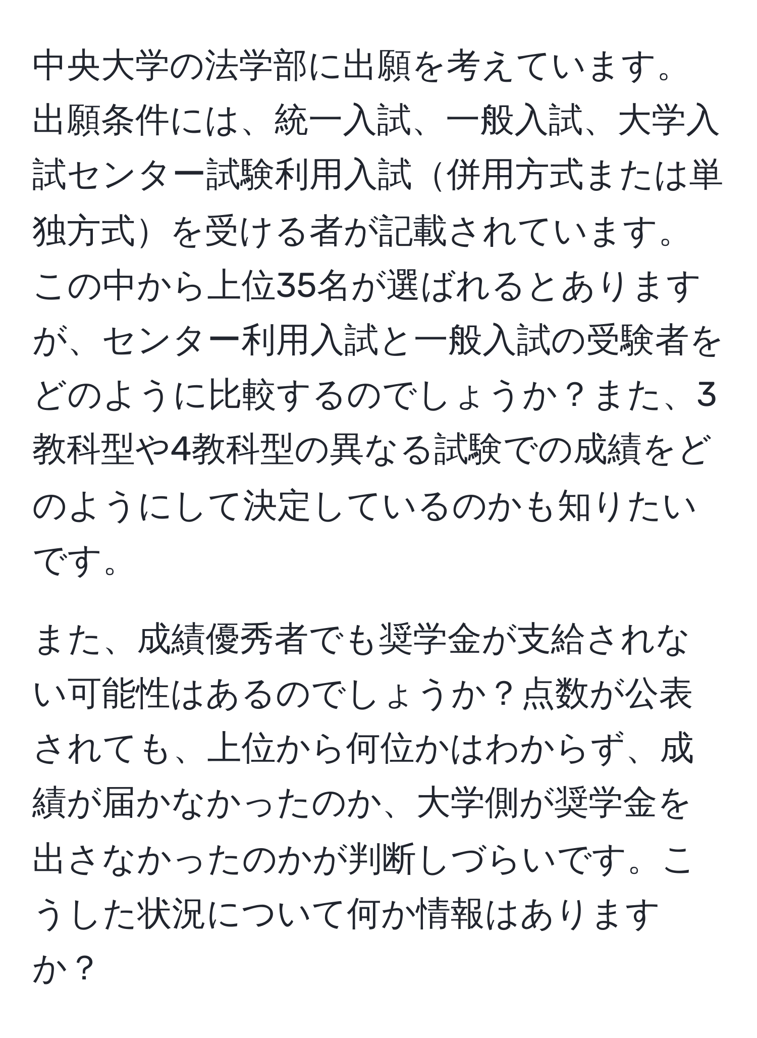 中央大学の法学部に出願を考えています。出願条件には、統一入試、一般入試、大学入試センター試験利用入試併用方式または単独方式を受ける者が記載されています。この中から上位35名が選ばれるとありますが、センター利用入試と一般入試の受験者をどのように比較するのでしょうか？また、3教科型や4教科型の異なる試験での成績をどのようにして決定しているのかも知りたいです。

また、成績優秀者でも奨学金が支給されない可能性はあるのでしょうか？点数が公表されても、上位から何位かはわからず、成績が届かなかったのか、大学側が奨学金を出さなかったのかが判断しづらいです。こうした状況について何か情報はありますか？