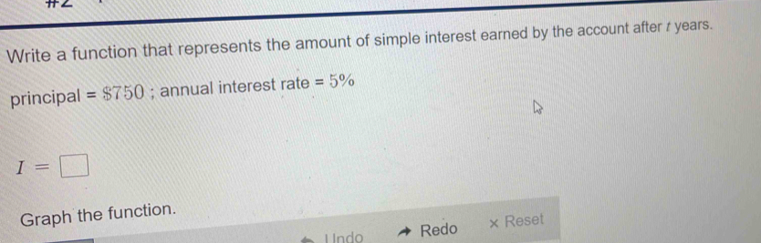 Write a function that represents the amount of simple interest earned by the account after z years. 
principal =$750; annual interest rate =5%
I=□
Graph the function. 
Undo Redo × Reset