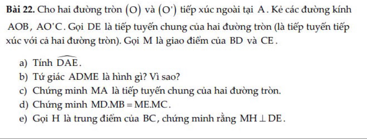 Cho hai đường tròn (O) và (O') tiếp xúc ngoài tại A. Kẻ các đường kính
AOB, AO'C. Gọi DE là tiếp tuyến chung của hai đường tròn (là tiếp tuyến tiếp 
xúc với cả hai đường tròn). Gọi M là giao điểm của BD và CE . 
a) Tính widehat DAE. 
b) Tứ giác ADME là hình gì? Vì sao? 
c) Chứng minh MA là tiếp tuyến chung của hai đường tròn. 
d) Chứng minh MD.MB=ME.MC. 
e) Gọi H là trung điểm của BC, chứng minh rằng MH⊥ DE.